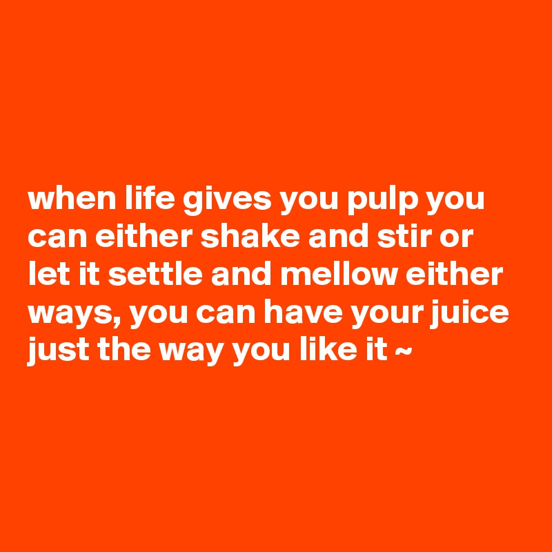 



when life gives you pulp you can either shake and stir or let it settle and mellow either ways, you can have your juice just the way you like it ~



