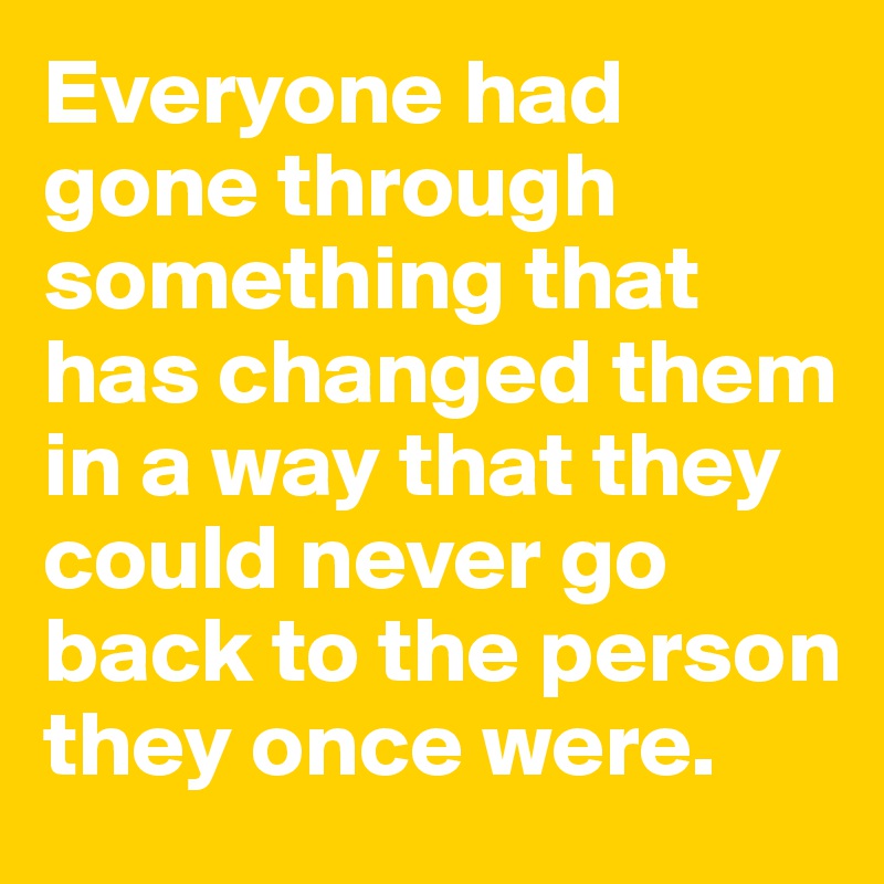 Everyone had gone through something that has changed them in a way that they could never go back to the person they once were.