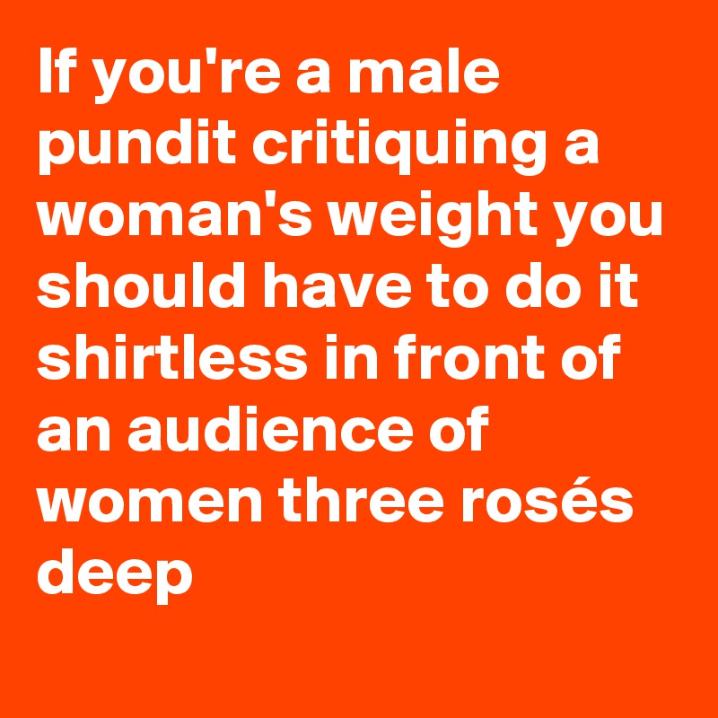 If you're a male pundit critiquing a woman's weight you should have to do it shirtless in front of an audience of women three rosés deep