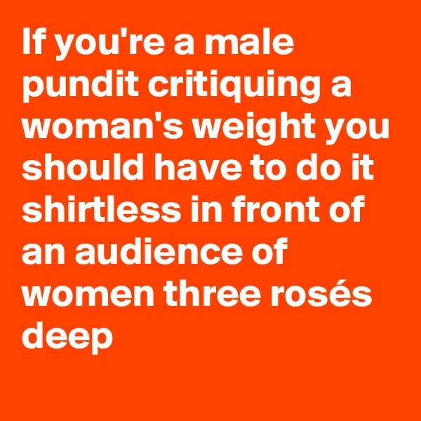 If you're a male pundit critiquing a woman's weight you should have to do it shirtless in front of an audience of women three rosés deep