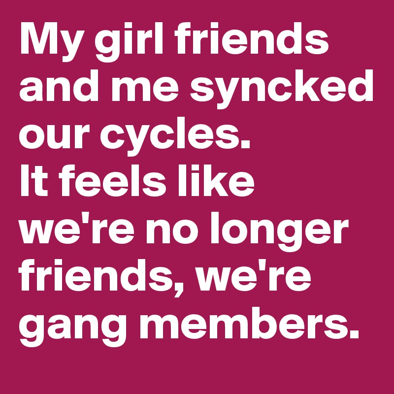 My girl friends and me syncked our cycles. 
It feels like we're no longer friends, we're gang members.