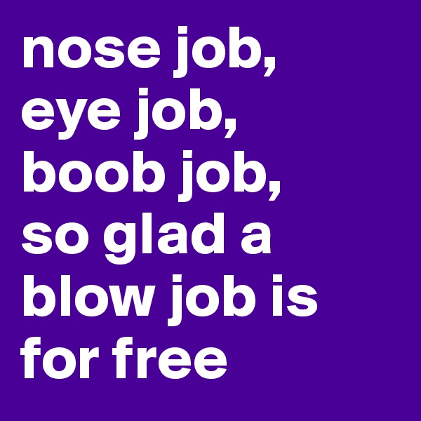 nose job,
eye job,
boob job, 
so glad a blow job is for free