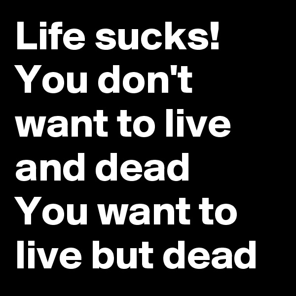 Life sucks!
You don't want to live and dead
You want to live but dead