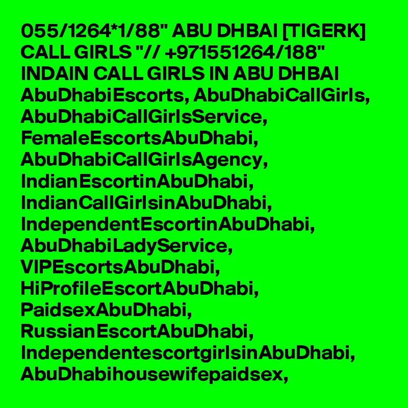 055/1264*1/88" ABU DHBAI [TIGERK] CALL GIRLS "// +971551264/188" INDAIN CALL GIRLS IN ABU DHBAI AbuDhabiEscorts, AbuDhabiCallGirls, AbuDhabiCallGirlsService, FemaleEscortsAbuDhabi, AbuDhabiCallGirlsAgency, IndianEscortinAbuDhabi, IndianCallGirlsinAbuDhabi, IndependentEscortinAbuDhabi, AbuDhabiLadyService, VIPEscortsAbuDhabi, HiProfileEscortAbuDhabi, PaidsexAbuDhabi, RussianEscortAbuDhabi, IndependentescortgirlsinAbuDhabi, AbuDhabihousewifepaidsex, 