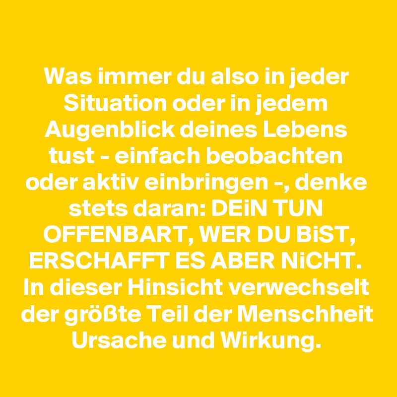 
Was immer du also in jeder Situation oder in jedem Augenblick deines Lebens tust - einfach beobachten oder aktiv einbringen -, denke stets daran: DEiN TUN OFFENBART, WER DU BiST, ERSCHAFFT ES ABER NiCHT. 
In dieser Hinsicht verwechselt der größte Teil der Menschheit Ursache und Wirkung.
