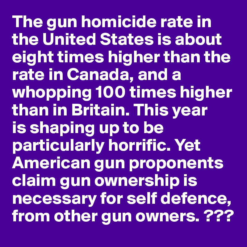 The gun homicide rate in the United States is about eight times higher than the rate in Canada, and a whopping 100 times higher than in Britain. This year 
is shaping up to be particularly horrific. Yet American gun proponents claim gun ownership is necessary for self defence, from other gun owners. ???