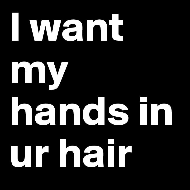 I want my hands in ur hair
