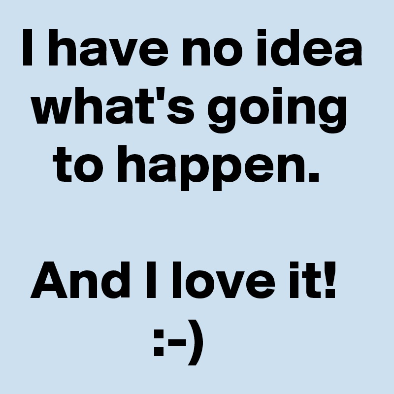 I have no idea  what's going     to happen.

 And I love it!
            :-)