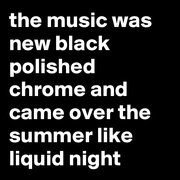 the music was new black polished chrome and came over the summer like liquid night