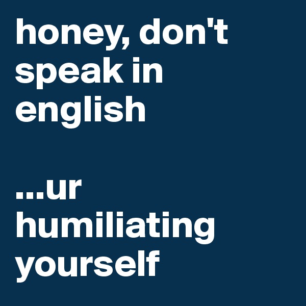 honey, don't speak in english

...ur humiliating yourself 