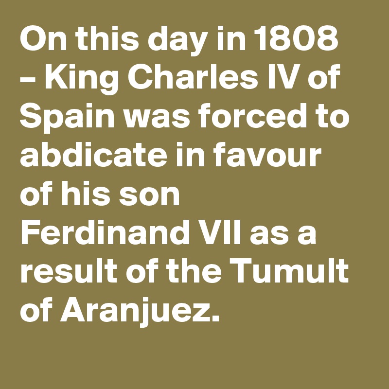 On this day in 1808 – King Charles IV of Spain was forced to abdicate in favour of his son Ferdinand VII as a result of the Tumult of Aranjuez.