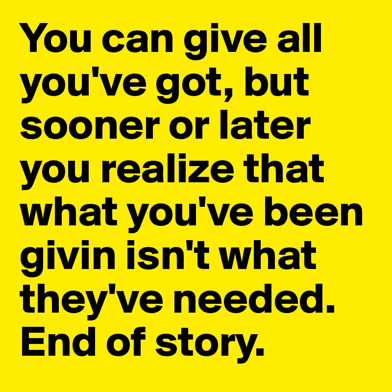 You can give all you've got, but sooner or later you realize that what you've been givin isn't what they've needed. End of story. 