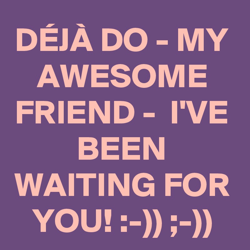 DÉJÀ DO - MY AWESOME FRIEND -  I'VE BEEN WAITING FOR YOU! :-)) ;-))