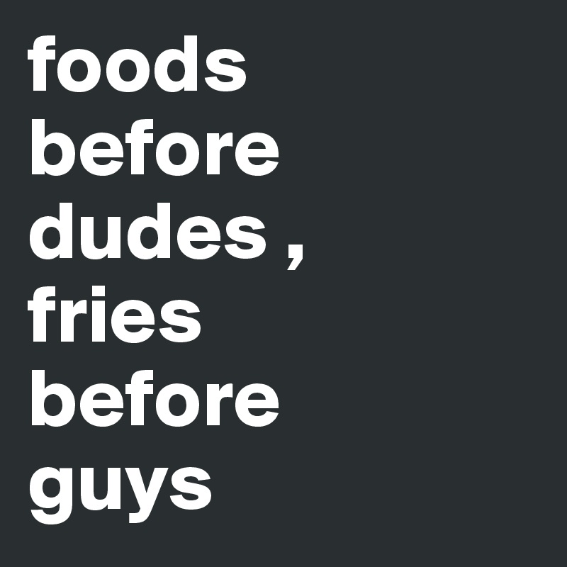 foods 
before 
dudes , 
fries 
before 
guys