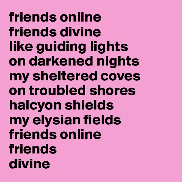 friends online
friends divine
like guiding lights
on darkened nights
my sheltered coves
on troubled shores
halcyon shields
my elysian fields
friends online
friends 
divine