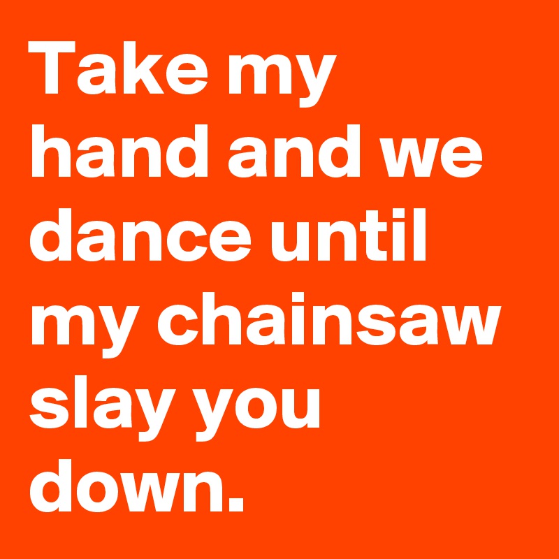 Take my hand and we dance until my chainsaw slay you down.
