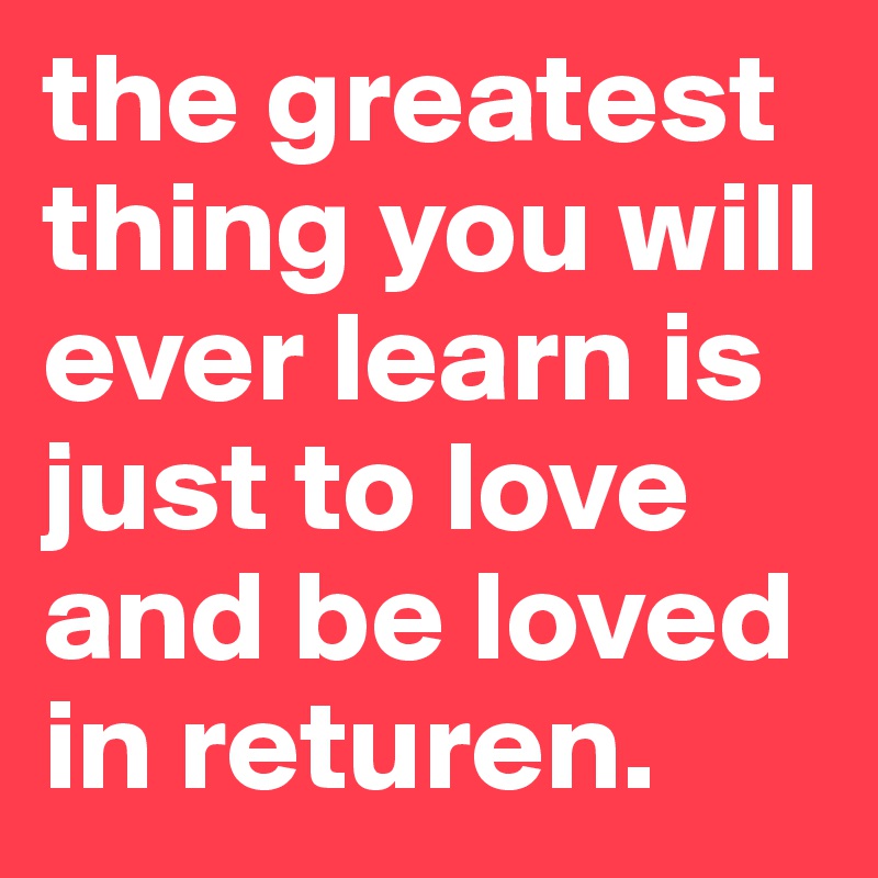 the greatest thing you will ever learn is just to love and be loved in returen. 