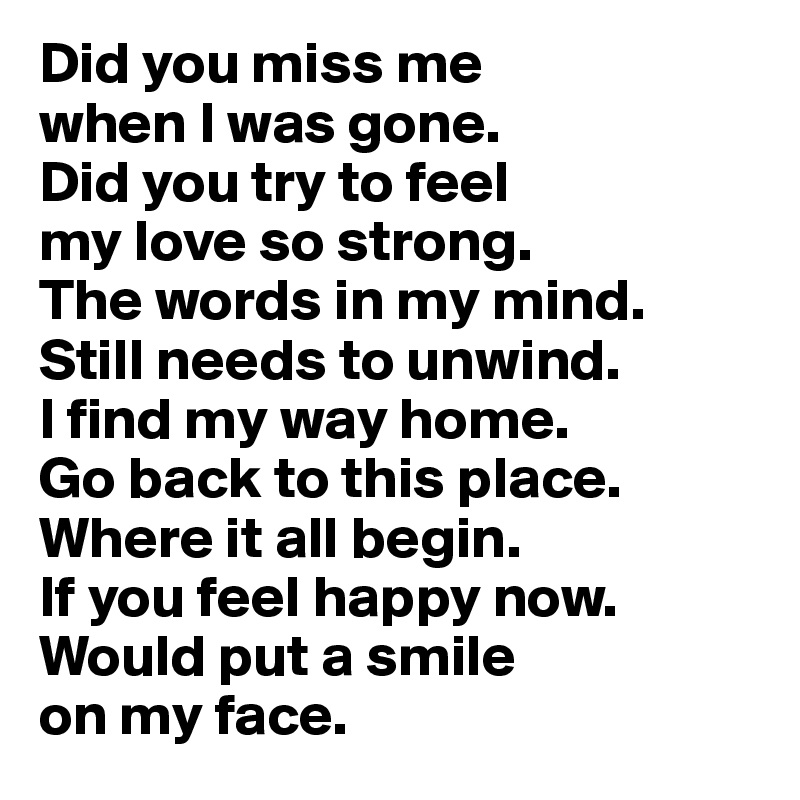 Did you miss me 
when I was gone.
Did you try to feel 
my love so strong.
The words in my mind.
Still needs to unwind.
I find my way home.
Go back to this place.
Where it all begin.
If you feel happy now.
Would put a smile 
on my face.