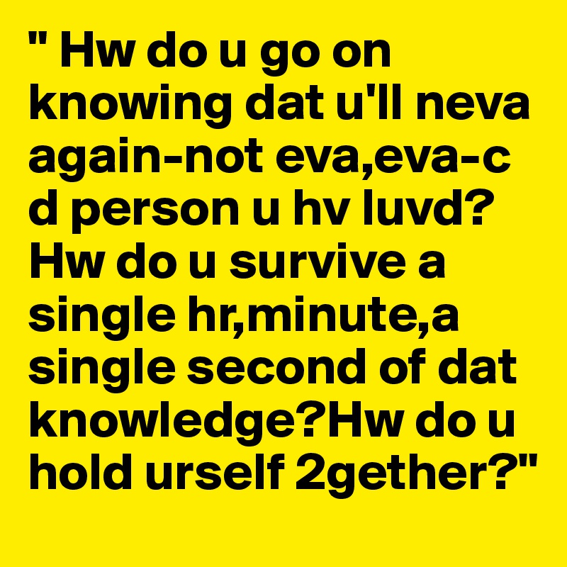 " Hw do u go on knowing dat u'll neva again-not eva,eva-c d person u hv luvd?Hw do u survive a single hr,minute,a single second of dat knowledge?Hw do u hold urself 2gether?"