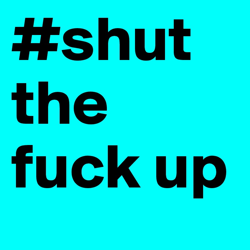 #shut the fuck up