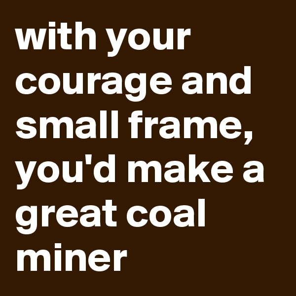 with your courage and small frame, you'd make a great coal miner