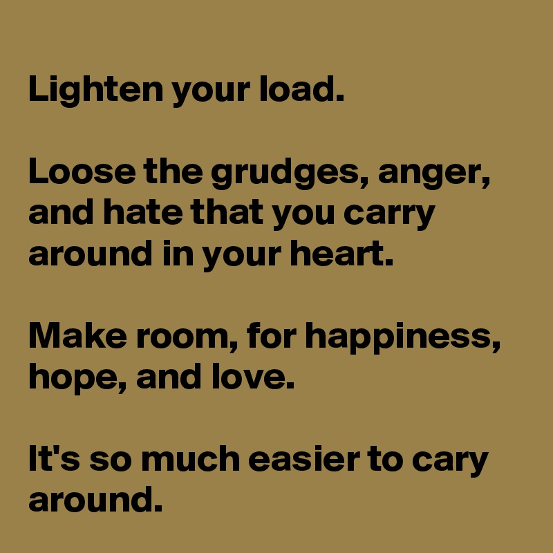 
Lighten your load. 

Loose the grudges, anger, and hate that you carry around in your heart.
 
Make room, for happiness, hope, and love. 

It's so much easier to cary around. 