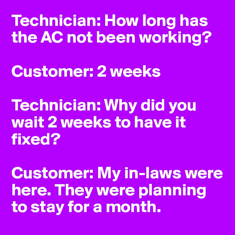 Technician: How long has the AC not been working?

Customer: 2 weeks

Technician: Why did you wait 2 weeks to have it fixed?

Customer: My in-laws were here. They were planning to stay for a month.