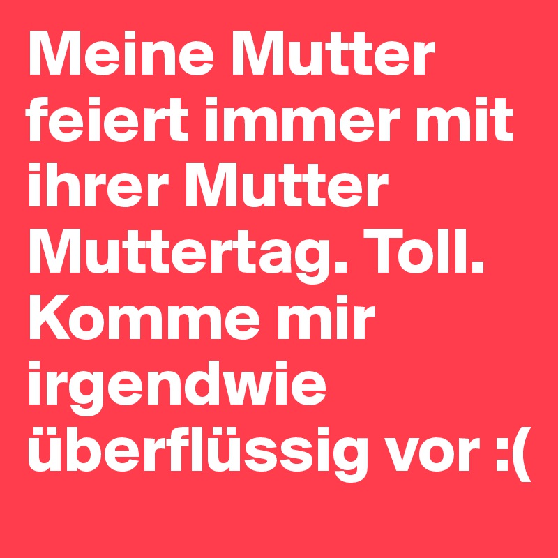 Meine Mutter feiert immer mit ihrer Mutter Muttertag. Toll. Komme mir irgendwie überflüssig vor :(