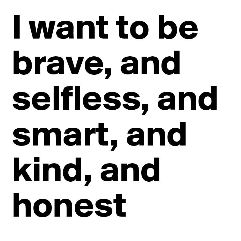 I want to be brave, and selfless, and smart, and kind, and honest
