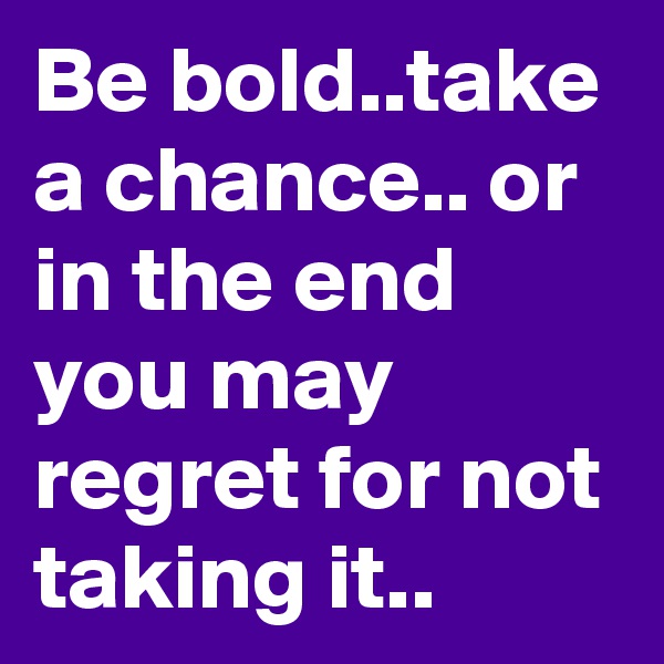 Be bold..take a chance.. or in the end you may regret for not taking it..
