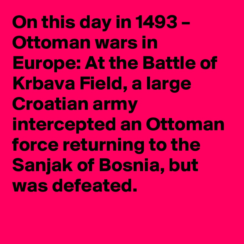 On this day in 1493 – Ottoman wars in Europe: At the Battle of Krbava Field, a large Croatian army intercepted an Ottoman force returning to the Sanjak of Bosnia, but was defeated.