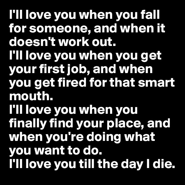 I'll love you when you fall for someone, and when it doesn't work out.
I'll love you when you get your first job, and when you get fired for that smart mouth.
I'll love you when you finally find your place, and when you're doing what you want to do. 
I'll love you till the day I die. 