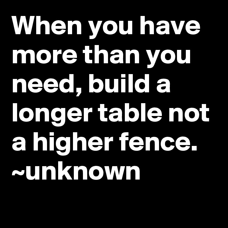 When you have more than you need, build a longer table not a higher fence.
~unknown