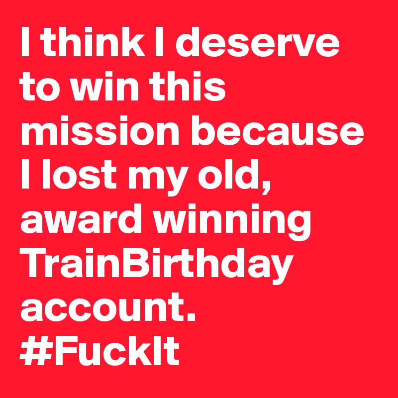 I think I deserve to win this mission because I lost my old, award winning TrainBirthday account. 
#FuckIt