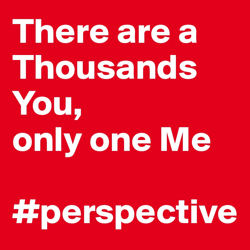 There are a Thousands You, 
only one Me

#perspective