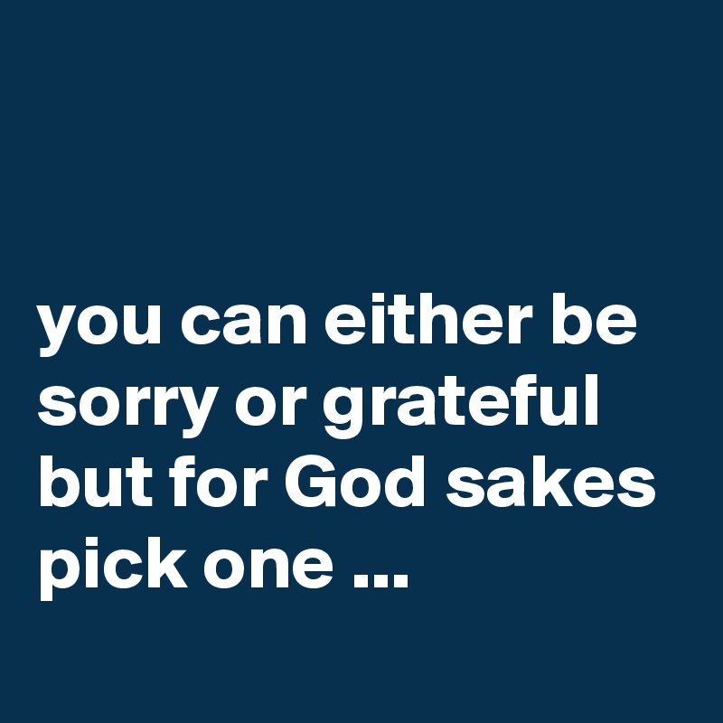 


you can either be sorry or grateful but for God sakes pick one ...
