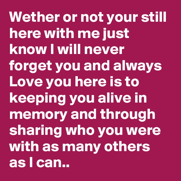 Wether or not your still here with me just know I will never forget you and always Love you here is to keeping you alive in memory and through sharing who you were with as many others as I can..