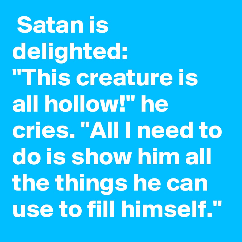  Satan is delighted:
"This creature is all hollow!" he cries. "All I need to do is show him all the things he can use to fill himself."