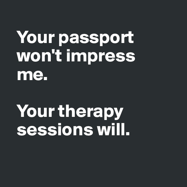 
  Your passport 
  won't impress 
  me. 

  Your therapy 
  sessions will.

