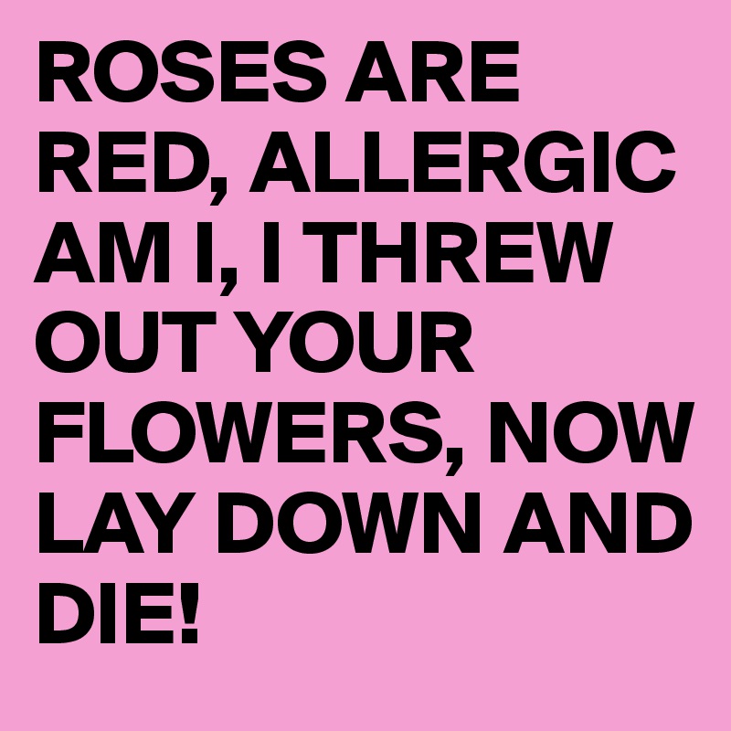 ROSES ARE RED, ALLERGIC AM I, I THREW OUT YOUR FLOWERS, NOW LAY DOWN AND DIE!
