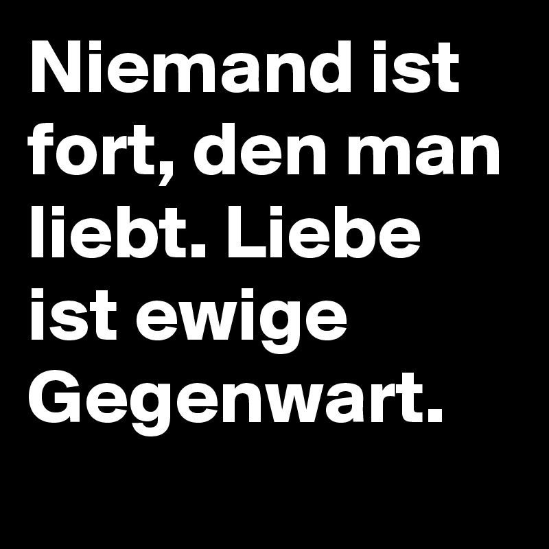 Niemand ist fort, den man liebt. Liebe ist ewige Gegenwart.