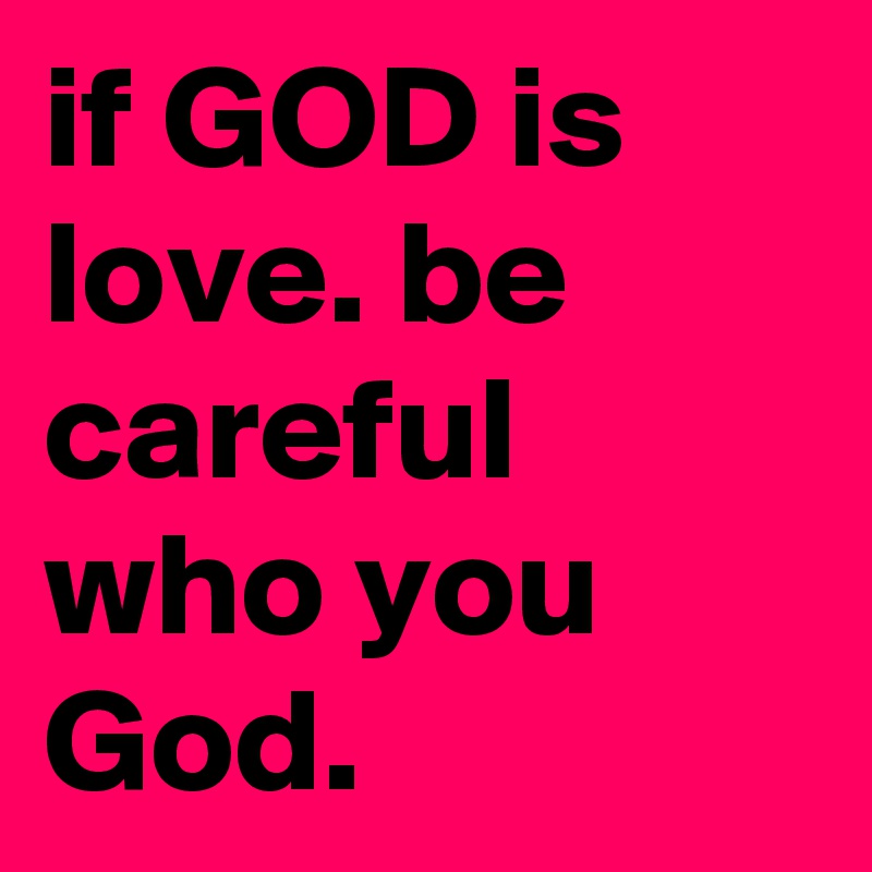 if GOD is love. be careful who you God.