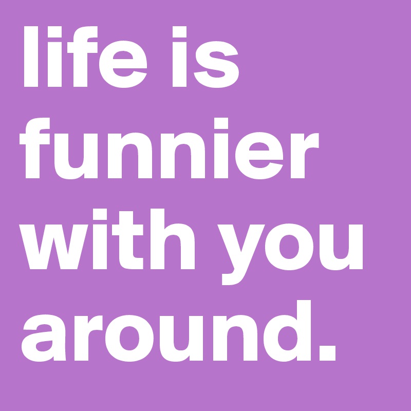 life is funnier with you around. 