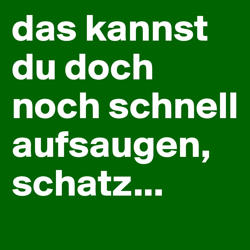 das kannst du doch noch schnell aufsaugen, schatz...