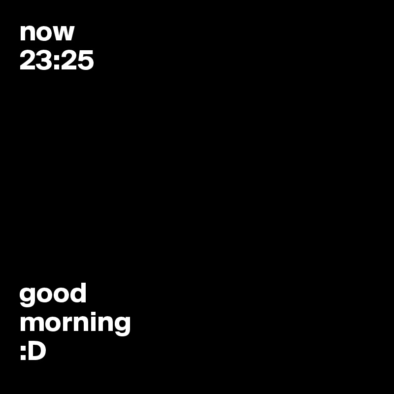 now 
23:25







good
morning
:D