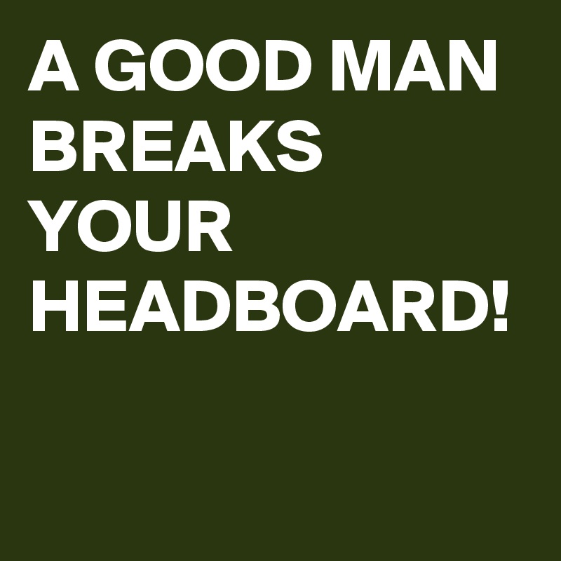 A GOOD MAN BREAKS YOUR HEADBOARD! 