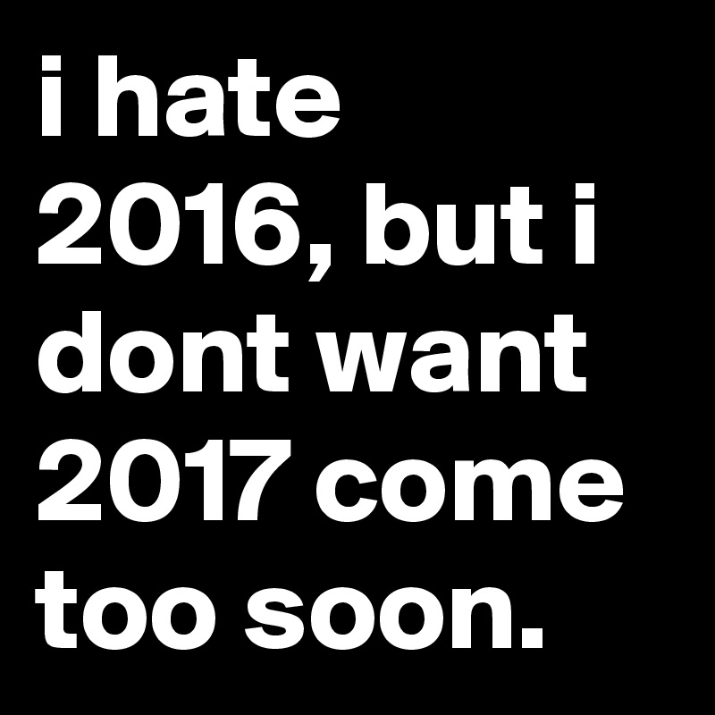 i hate 2016, but i dont want 2017 come too soon.