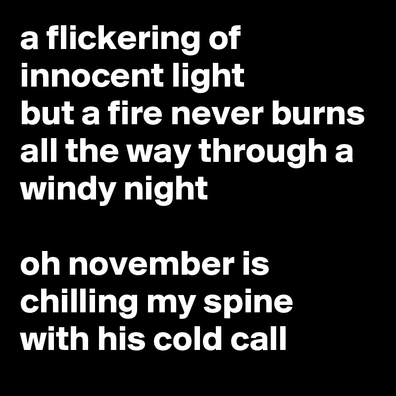 a flickering of innocent light
but a fire never burns all the way through a windy night

oh november is chilling my spine with his cold call