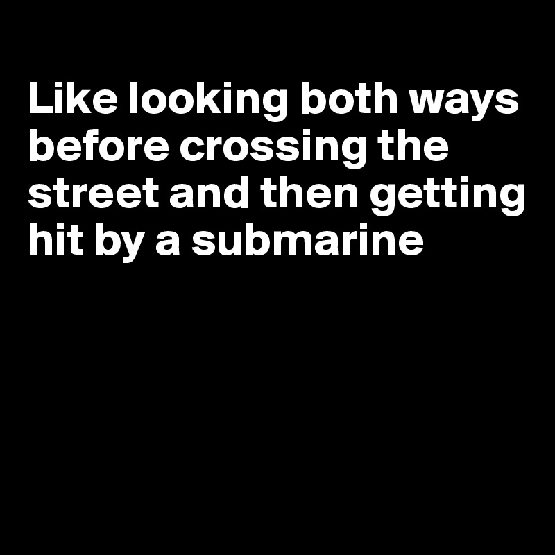 
Like looking both ways before crossing the street and then getting hit by a submarine





