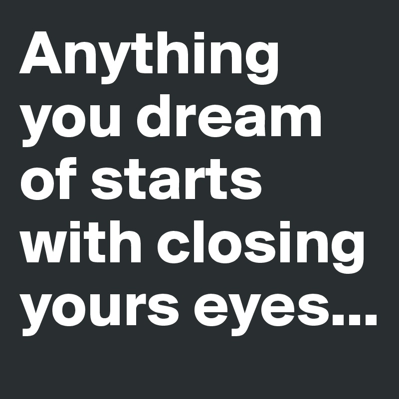 Anything you dream of starts with closing yours eyes...